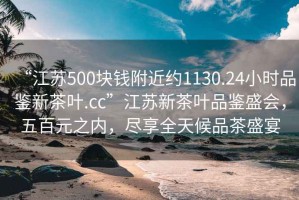 “江蘇500塊錢附近約1130.24小時品鑒新茶葉.cc”江蘇新茶葉品鑒盛會，五百元之內(nèi)，盡享全天候品茶盛宴