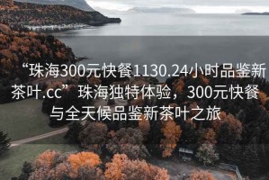 “珠海300元快餐1130.24小時(shí)品鑒新茶葉.cc”珠海獨(dú)特體驗(yàn)，300元快餐與全天候品鑒新茶葉之旅
