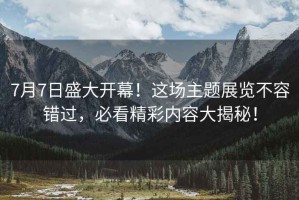 7月7日盛大開幕！這場主題展覽不容錯過，必看精彩內(nèi)容大揭秘！
