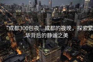“成都300包夜”成都的夜晚，探索繁華背后的靜謐之美