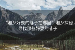 “湘鄉(xiāng)好耍的巷子在哪里”湘鄉(xiāng)探秘，尋找那些好耍的巷子