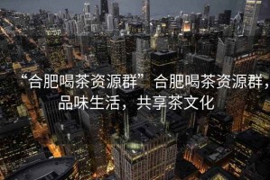 “合肥喝茶資源群”合肥喝茶資源群，品味生活，共享茶文化