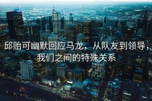邱貽可幽默回應(yīng)馬龍，從隊(duì)友到領(lǐng)導(dǎo)，我們之間的特殊關(guān)系