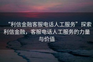 “利信金融客服電話人工服務(wù)”探索利信金融，客服電話人工服務(wù)的力量與價值