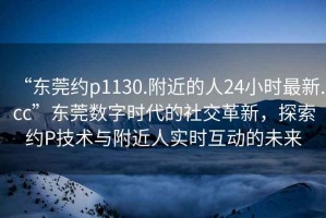 “東莞約p1130.附近的人24小時最新.cc”東莞數(shù)字時代的社交革新，探索約P技術(shù)與附近人實時互動的未來
