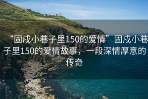 “固戍小巷子里150的愛(ài)情”固戍小巷子里150的愛(ài)情故事，一段深情厚意的傳奇