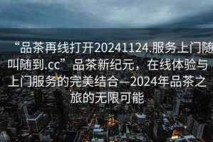 “品茶再線(xiàn)打開(kāi)20241124.服務(wù)上門(mén)隨叫隨到.cc”品茶新紀(jì)元，在線(xiàn)體驗(yàn)與上門(mén)服務(wù)的完美結(jié)合—2024年品茶之旅的無(wú)限可能