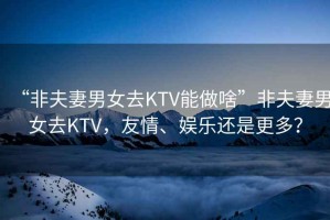 “非夫妻男女去KTV能做啥”非夫妻男女去KTV，友情、娛樂還是更多？