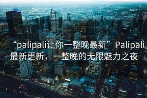 “palipali讓你一整晚最新”Palipali最新更新，一整晚的無限魅力之夜