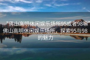 “佛山高明休閑娛樂場(chǎng)所95或者98嘛”佛山高明休閑娛樂場(chǎng)所，探索95與98的魅力