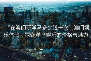 “在澳門玩洋馬多少錢一次”澳門娛樂體驗，探索洋馬娛樂的價格與魅力