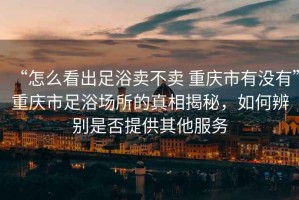 “怎么看出足浴賣不賣 重慶市有沒有”重慶市足浴場所的真相揭秘，如何辨別是否提供其他服務