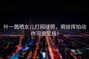 葉一茜曬女兒打網(wǎng)球照，萌娃揮拍動作可愛至極！