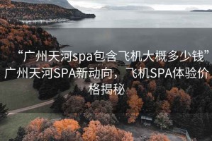 “廣州天河spa包含飛機大概多少錢”廣州天河SPA新動向，飛機SPA體驗價格揭秘