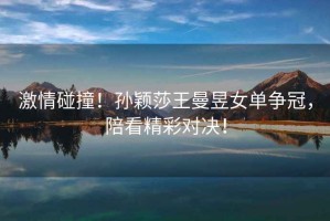 激情碰撞！孫穎莎王曼昱女單爭冠，陪看精彩對決！