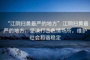 “江陰掃黃最嚴(yán)的地方”江陰掃黃最嚴(yán)的地方，堅決打擊色情場所，維護社會和諧穩(wěn)定