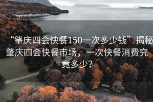 “肇慶四會(huì)快餐150一次多少錢”揭秘肇慶四會(huì)快餐市場(chǎng)，一次快餐消費(fèi)究竟多少？