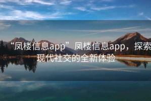 “鳳樓信息app”鳳樓信息app，探索現(xiàn)代社交的全新體驗