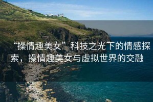 “操情趣美女”科技之光下的情感探索，操情趣美女與虛擬世界的交融