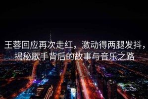 王蓉回應(yīng)再次走紅，激動(dòng)得兩腿發(fā)抖，揭秘歌手背后的故事與音樂(lè)之路
