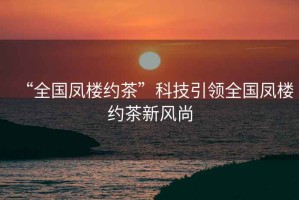 “全國(guó)鳳樓約茶”科技引領(lǐng)全國(guó)鳳樓約茶新風(fēng)尚
