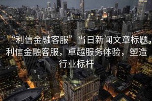 “利信金融客服”當(dāng)日新聞文章標(biāo)題，利信金融客服，卓越服務(wù)體驗，塑造行業(yè)標(biāo)桿