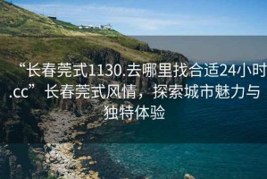 “長(zhǎng)春莞式1130.去哪里找合適24小時(shí).cc”長(zhǎng)春莞式風(fēng)情，探索城市魅力與獨(dú)特體驗(yàn)
