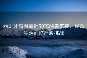 西班牙高溫逼近50℃酷暑來襲，民眾生活面臨嚴峻挑戰(zhàn)