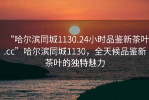 “哈爾濱同城1130.24小時品鑒新茶葉.cc”哈爾濱同城1130，全天候品鑒新茶葉的獨(dú)特魅力