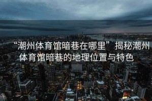 “潮州體育館暗巷在哪里”揭秘潮州體育館暗巷的地理位置與特色