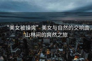 “美女被操爽”美女與自然的交響曲，山林間的爽然之旅