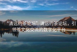 “清遠(yuǎn)約茶論壇”清遠(yuǎn)約茶論壇，引領(lǐng)茶文化交流的數(shù)字化平臺