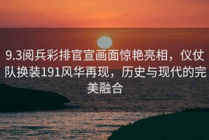 9.3閱兵彩排官宣畫面驚艷亮相，儀仗隊換裝191風(fēng)華再現(xiàn)，歷史與現(xiàn)代的完美融合