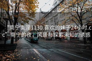 “南寧賣淫1130.喜歡的妹子24小時.cc”南寧的夜，風(fēng)景與探索未知的誘惑