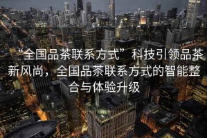 “全國品茶聯(lián)系方式”科技引領(lǐng)品茶新風尚，全國品茶聯(lián)系方式的智能整合與體驗升級
