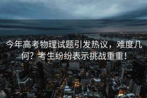 今年高考物理試題引發(fā)熱議，難度幾何？考生紛紛表示挑戰(zhàn)重重！