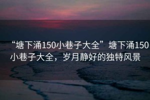 “塘下涌150小巷子大全”塘下涌150小巷子大全，歲月靜好的獨(dú)特風(fēng)景