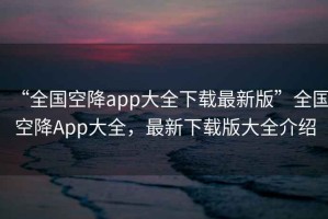 “全國(guó)空降app大全下載最新版”全國(guó)空降A(chǔ)pp大全，最新下載版大全介紹