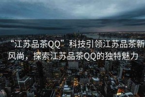 “江蘇品茶QQ”科技引領(lǐng)江蘇品茶新風(fēng)尚，探索江蘇品茶QQ的獨(dú)特魅力