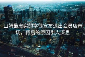 山姆最忠實的學徒宣布退出會員店市場，背后的原因引人深思