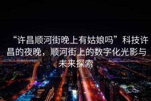“許昌順河街晚上有姑娘嗎”科技許昌的夜晚，順河街上的數(shù)字化光影與未來(lái)探索