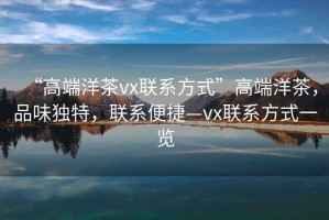 “高端洋茶vx聯(lián)系方式”高端洋茶，品味獨(dú)特，聯(lián)系便捷—vx聯(lián)系方式一覽
