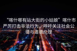 “喀什哪有站大街的小姑娘”喀什市嚴厲打擊非法行為，呼吁關注社會公德與道德倫理