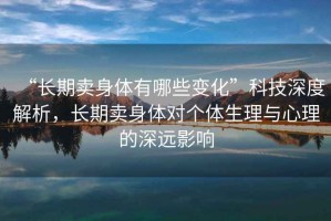 “長期賣身體有哪些變化”科技深度解析，長期賣身體對個體生理與心理的深遠影響