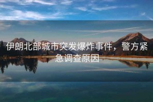 伊朗北部城市突發(fā)爆炸事件，警方緊急調(diào)查原因