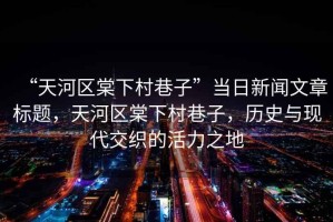 “天河區(qū)棠下村巷子”當日新聞文章標題，天河區(qū)棠下村巷子，歷史與現(xiàn)代交織的活力之地