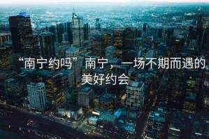 “南寧約嗎”南寧，一場(chǎng)不期而遇的美好約會(huì)
