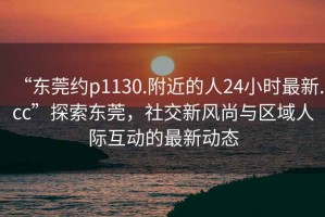 “東莞約p1130.附近的人24小時(shí)最新.cc”探索東莞，社交新風(fēng)尚與區(qū)域人際互動(dòng)的最新動(dòng)態(tài)