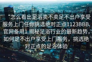 “怎么看出足浴賣不賣足不出戶享受服務(wù)上門任你挑選絕對正點1123BBB.官網(wǎng)備用1.揭秘足浴行業(yè)的最新趨勢，如何足不出戶享受上門服務(wù)，挑選絕對正點的足浴體驗