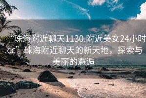 “珠海附近聊天1130.附近美女24小時.cc”珠海附近聊天的新天地，探索與美麗的邂逅